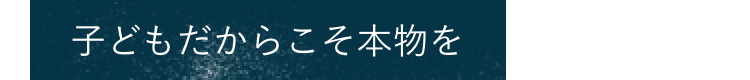 子どもだからこそ本物を