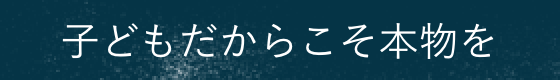 子どもだからこそ本物を